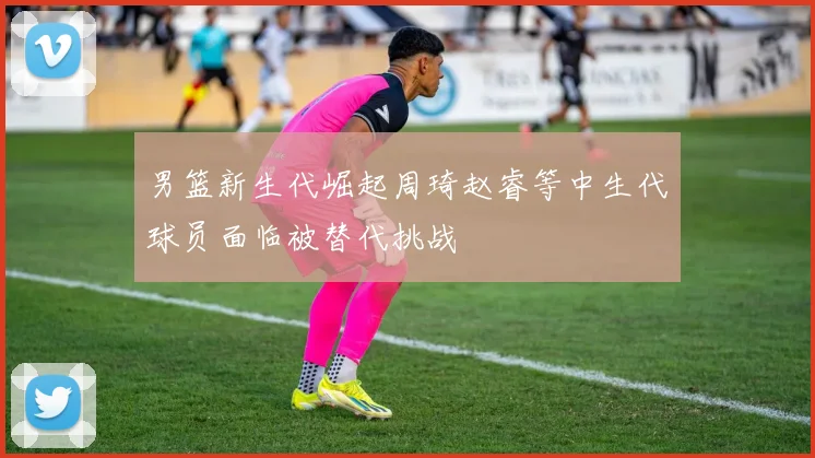 男篮新生代崛起周琦赵睿等中生代球员面临被替代挑战
