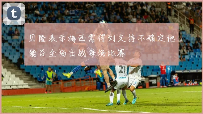 贝隆表示梅西需得到支持不确定他能否全场出战每场比赛