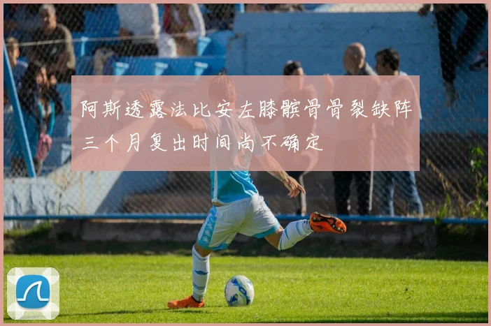 阿斯透露法比安左膝髌骨骨裂缺阵三个月复出时间尚不确定