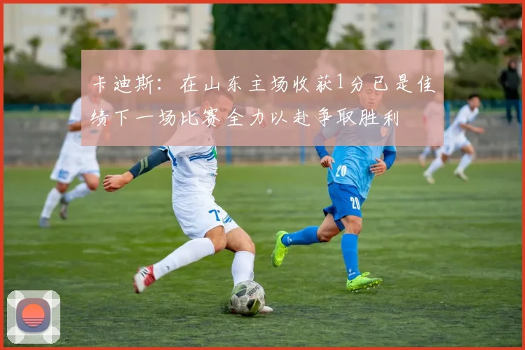 卡迪斯：在山东主场收获1分已是佳绩下一场比赛全力以赴争取胜利