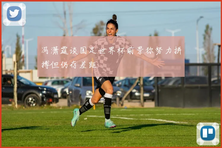 冯潇霆谈国足世界杯前景称努力拼搏但仍存差距
