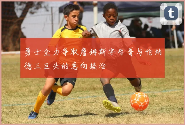 勇士全力争取詹姆斯字母哥与伦纳德三巨头的意向接洽