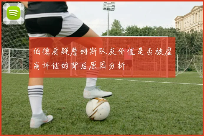 伯德质疑詹姆斯队友价值是否被虚高评估的背后原因分析