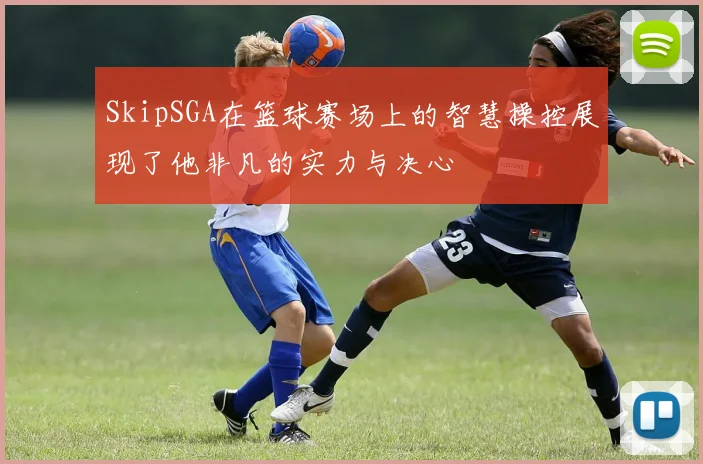 SkipSGA在篮球赛场上的智慧操控展现了他非凡的实力与决心