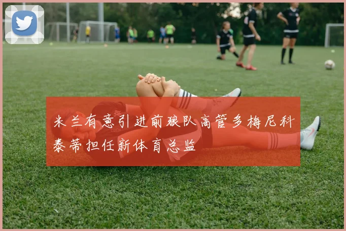 米兰有意引进前狼队高管多梅尼科泰蒂担任新体育总监