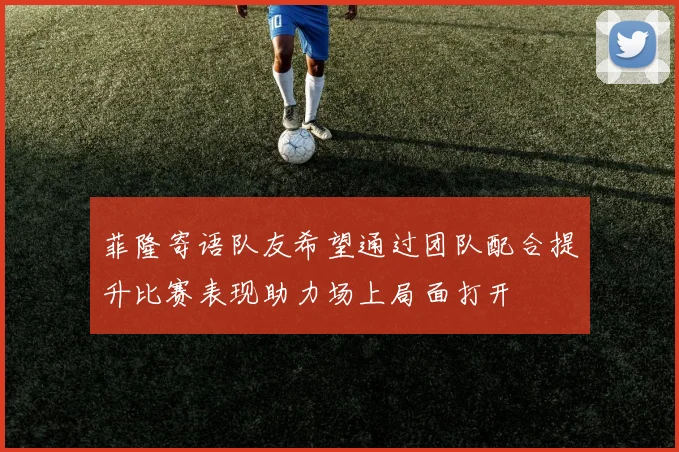 菲隆寄语队友希望通过团队配合提升比赛表现助力场上局面打开