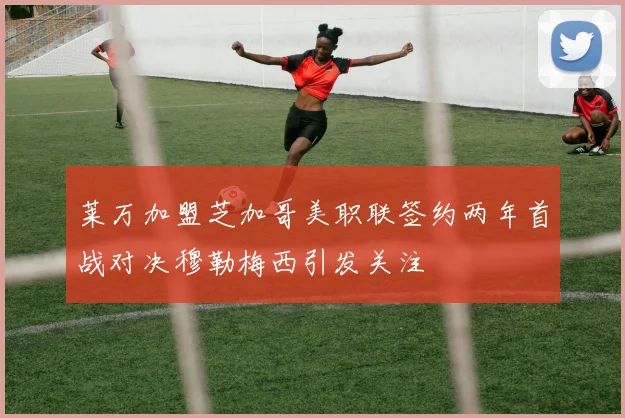莱万加盟芝加哥美职联签约两年首战对决穆勒梅西引发关注