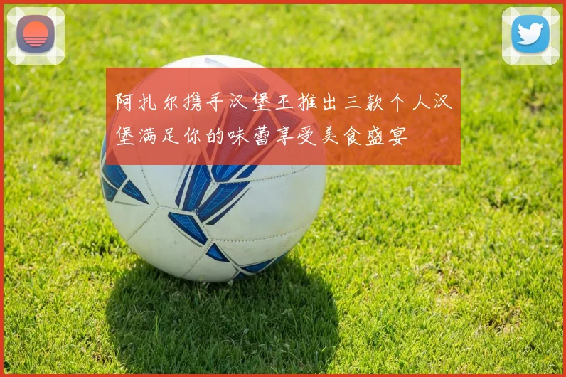 阿扎尔携手汉堡王推出三款个人汉堡满足你的味蕾享受美食盛宴
