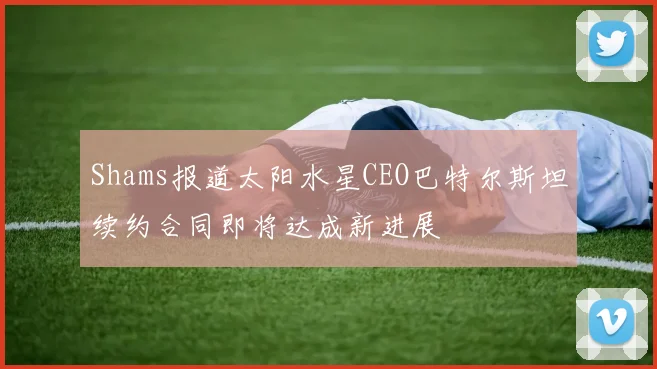 Shams报道太阳水星CEO巴特尔斯坦续约合同即将达成新进展