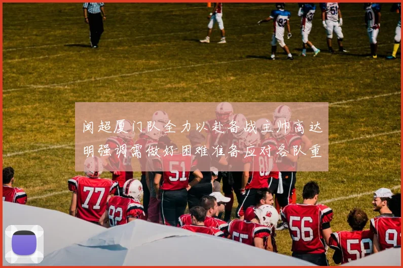 闽超厦门队全力以赴备战主帅高达明强调需做好困难准备应对各队重视挑战