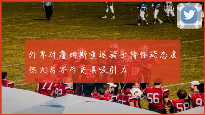 外界对詹姆斯重返骑士持怀疑态度热火与字母更具吸引力