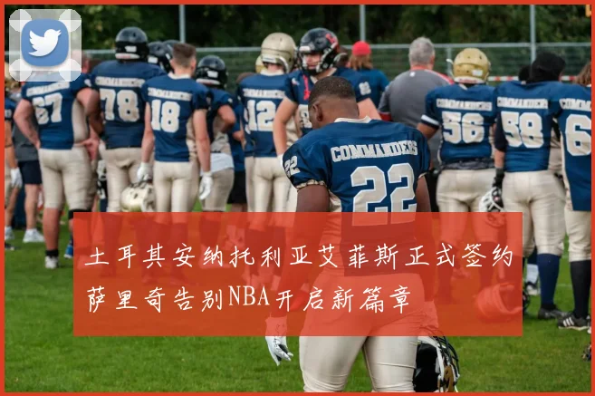 土耳其安纳托利亚艾菲斯正式签约萨里奇告别NBA开启新篇章