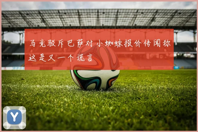 马竞驳斥巴萨对小蜘蛛报价传闻称这是又一个谎言