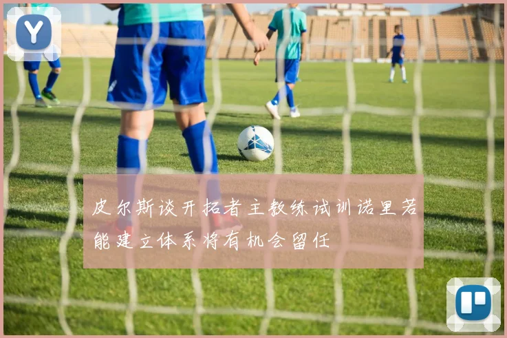 皮尔斯谈开拓者主教练试训诺里若能建立体系将有机会留任