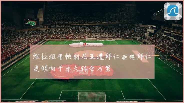 维拉租借帕利尼亚遭拜仁拒绝拜仁更倾向于永久转会方案