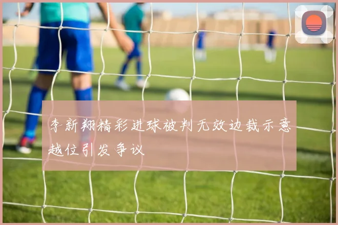 李新翔精彩进球被判无效边裁示意越位引发争议