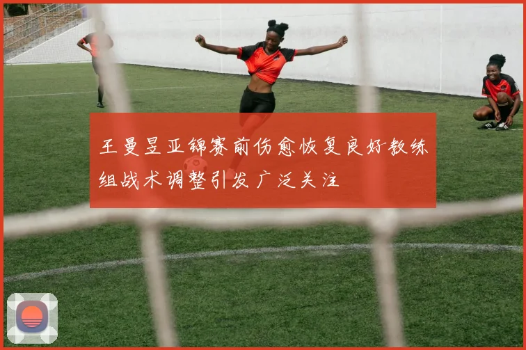 王曼昱亚锦赛前伤愈恢复良好教练组战术调整引发广泛关注