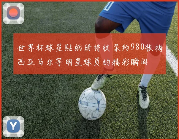 世界杯球星贴纸册将收录约980张梅西亚马尔等明星球员的精彩瞬间