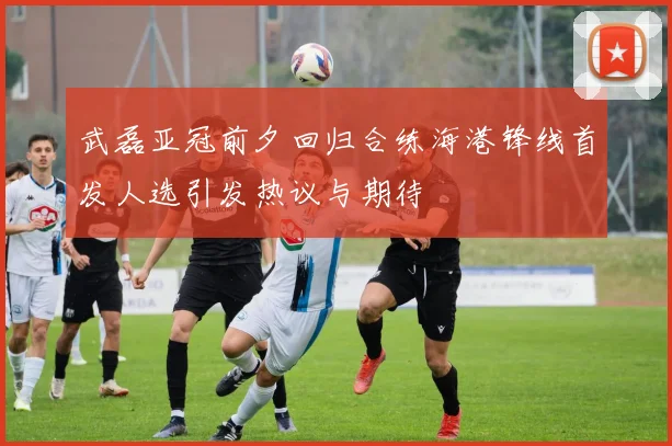武磊亚冠前夕回归合练海港锋线首发人选引发热议与期待