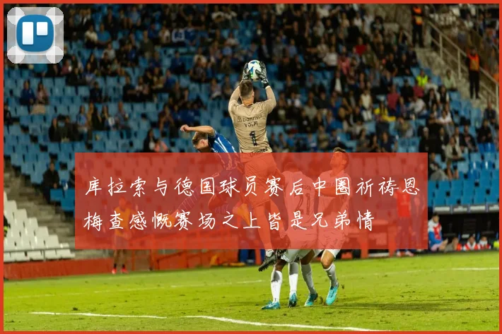 库拉索与德国球员赛后中圈祈祷恩梅查感慨赛场之上皆是兄弟情