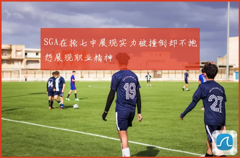 SGA在抢七中展现实力被撞倒却不抱怨展现职业精神