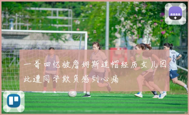 一哥回忆被詹姆斯追帽经历女儿因此遭同学欺负感到心痛