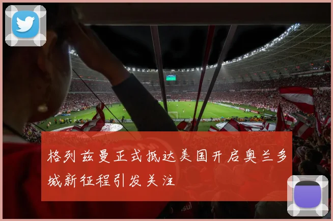 格列兹曼正式抵达美国开启奥兰多城新征程引发关注