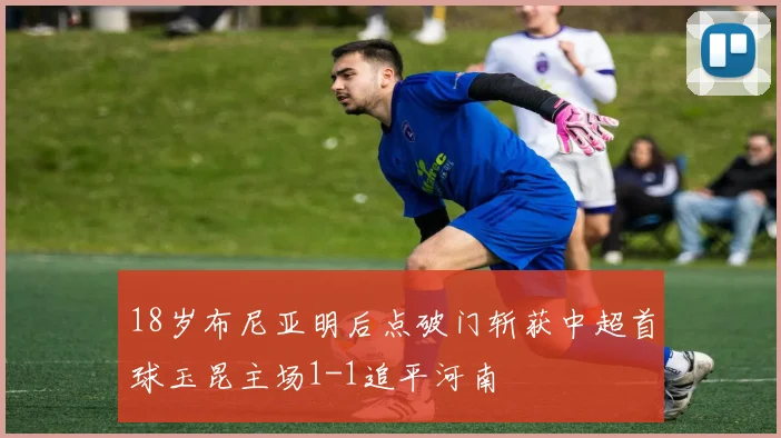 18岁布尼亚明后点破门斩获中超首球玉昆主场1-1追平河南